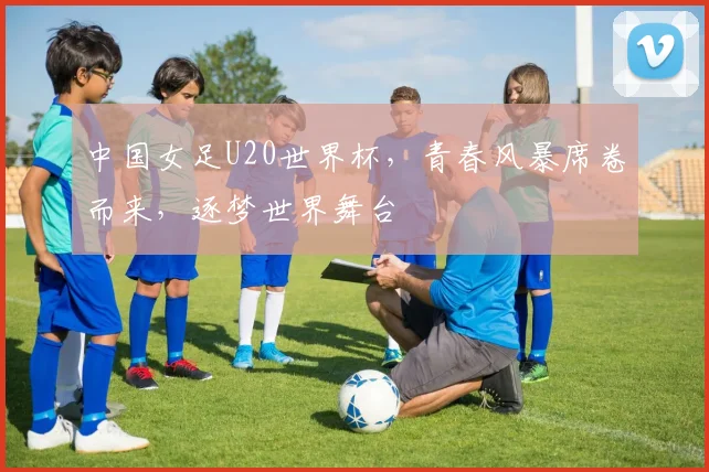 中国女足U20世界杯，青春风暴席卷而来，逐梦世界舞台