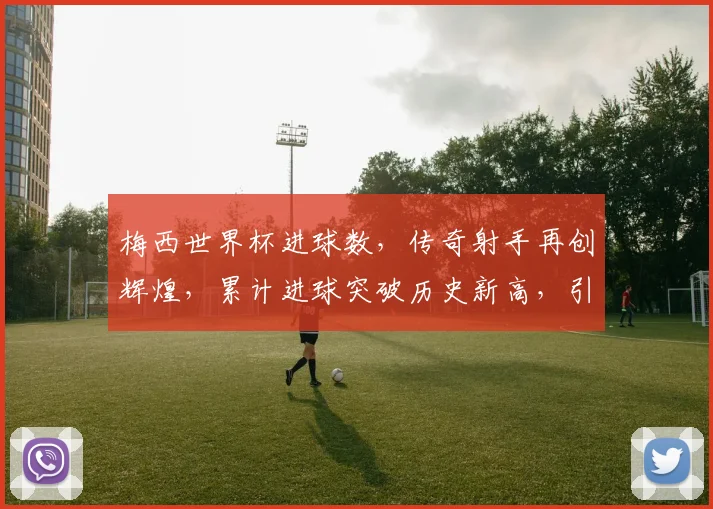 梅西世界杯进球数，传奇射手再创辉煌，累计进球突破历史新高，引关注