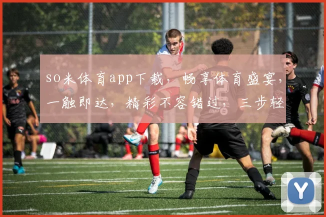 so米体育app下载，畅享体育盛宴，一触即达，精彩不容错过，三步轻松拥有