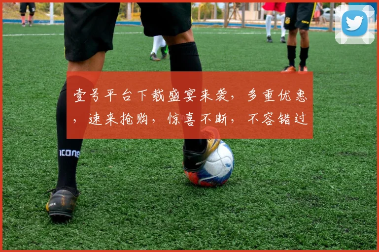 壹号平台下载盛宴来袭，多重优惠，速来抢购，惊喜不断，不容错过